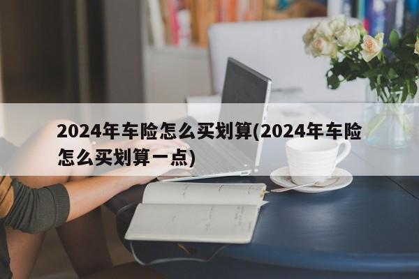 2024年车险怎么买划算(2024年车险怎么买划算一点)