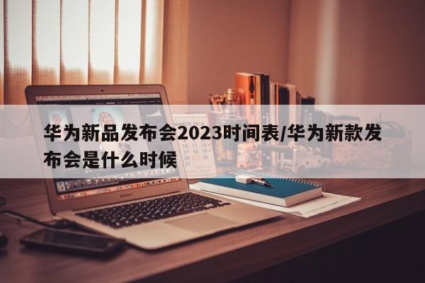 华为新品发布会2023时间表/华为新款发布会是什么时候