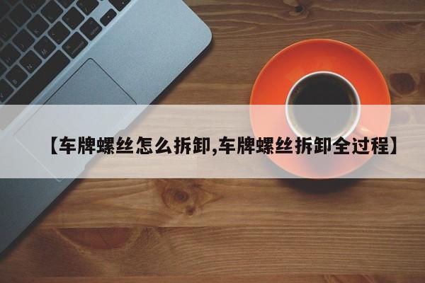 【车牌螺丝怎么拆卸,车牌螺丝拆卸全过程】