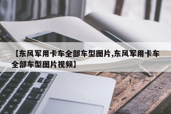 【东风军用卡车全部车型图片,东风军用卡车全部车型图片视频】