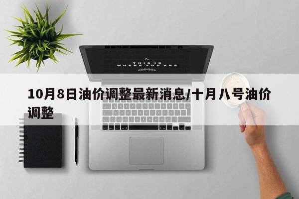 10月8日油价调整最新消息/十月八号油价调整