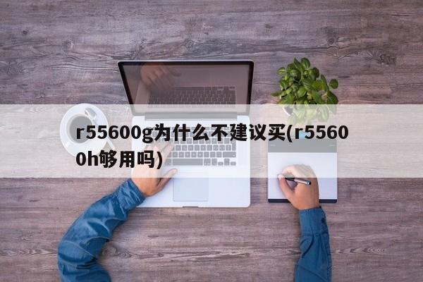 r55600g为什么不建议买(r55600h够用吗)