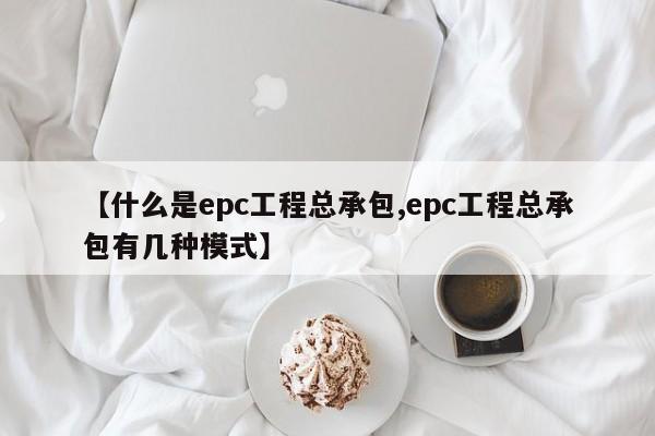 【什么是epc工程总承包,epc工程总承包有几种模式】