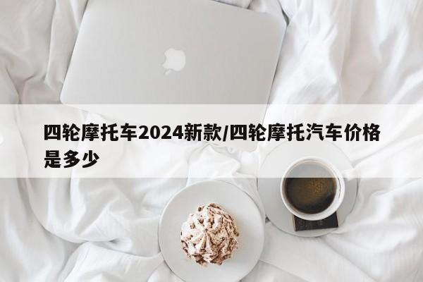 四轮摩托车2024新款/四轮摩托汽车价格是多少