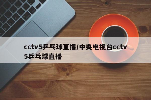 cctv5乒乓球直播/中央电视台cctv5乒乓球直播