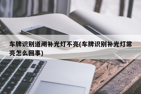 车牌识别道闸补光灯不亮(车牌识别补光灯常亮怎么回事)
