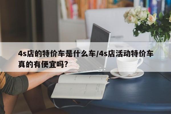 4s店的特价车是什么车/4s店活动特价车真的有便宜吗?