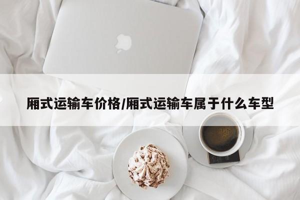 厢式运输车价格/厢式运输车属于什么车型