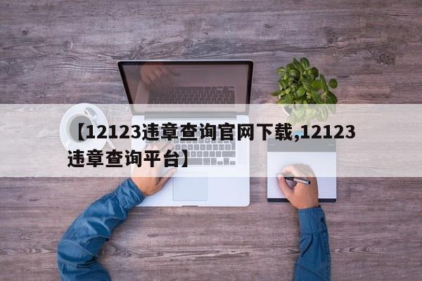 【12123违章查询官网下载,12123违章查询平台】