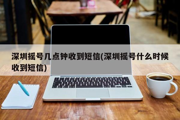 深圳摇号几点钟收到短信(深圳摇号什么时候收到短信)