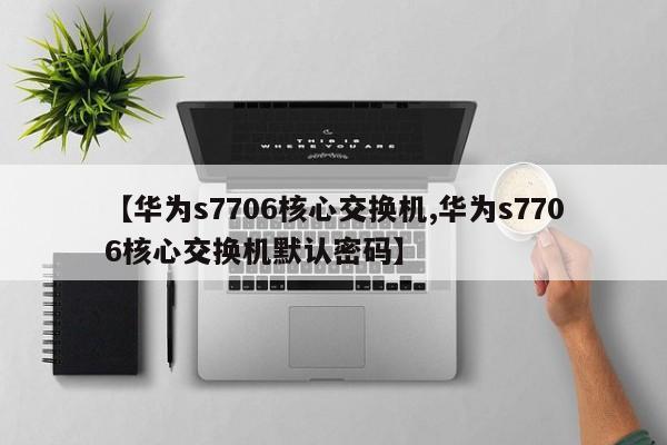 【华为s7706核心交换机,华为s7706核心交换机默认密码】