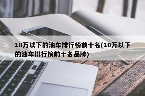 10万以下的油车排行榜前十名(10万以下的油车排行榜前十名品牌)