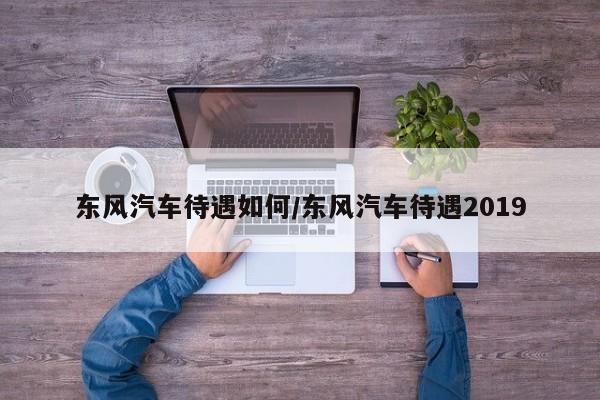 东风汽车待遇如何/东风汽车待遇2019