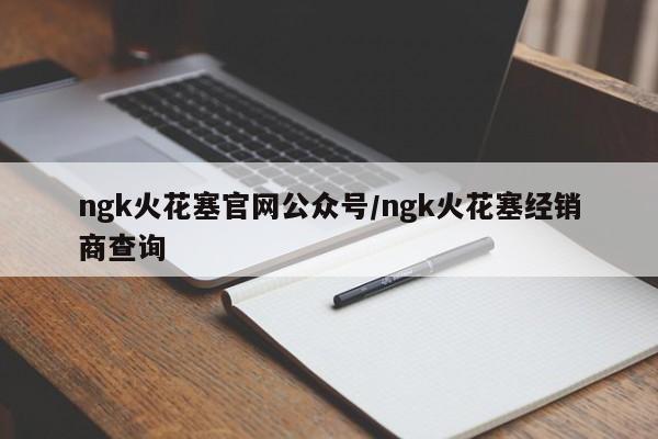 ngk火花塞官网公众号/ngk火花塞经销商查询