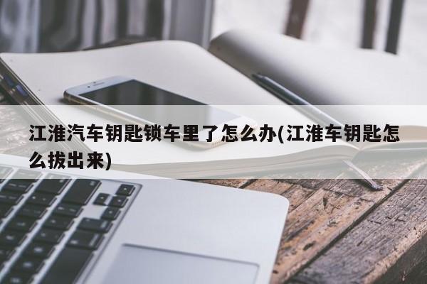 江淮汽车钥匙锁车里了怎么办(江淮车钥匙怎么拔出来)
