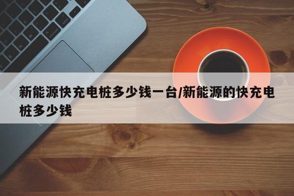 新能源快充电桩多少钱一台/新能源的快充电桩多少钱