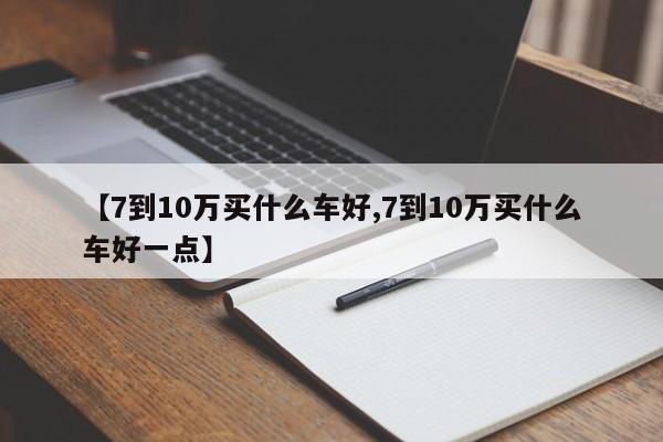 【7到10万买什么车好,7到10万买什么车好一点】