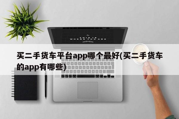 买二手货车平台app哪个最好(买二手货车的app有哪些)