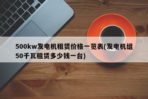 500kw发电机租赁价格一览表(发电机组50千瓦租赁多少钱一台)