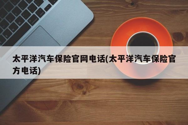 太平洋汽车保险官网电话(太平洋汽车保险官方电话)