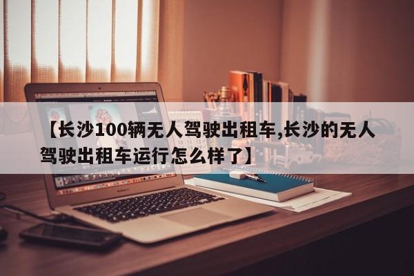 【长沙100辆无人驾驶出租车,长沙的无人驾驶出租车运行怎么样了】