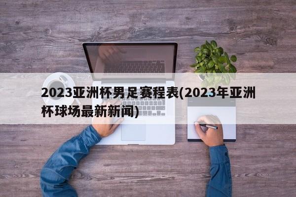 2023亚洲杯男足赛程表(2023年亚洲杯球场最新新闻)