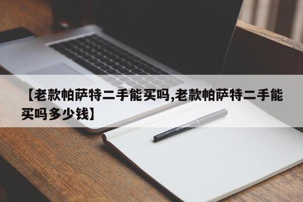 【老款帕萨特二手能买吗,老款帕萨特二手能买吗多少钱】