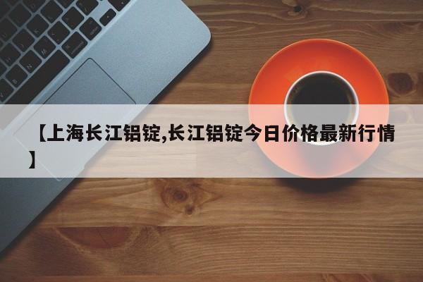 【上海长江铝锭,长江铝锭今日价格最新行情】