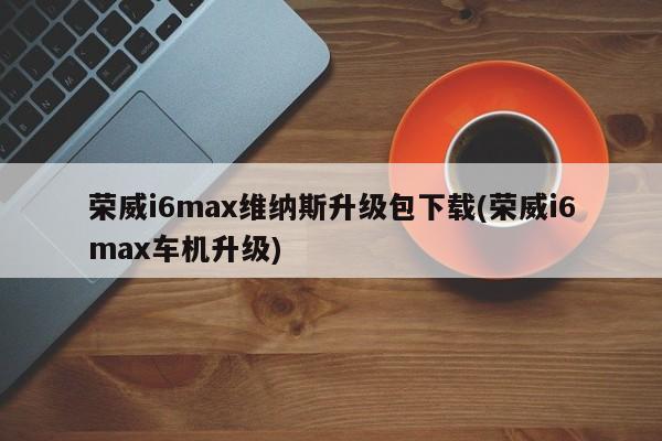 荣威i6max维纳斯升级包下载(荣威i6max车机升级)
