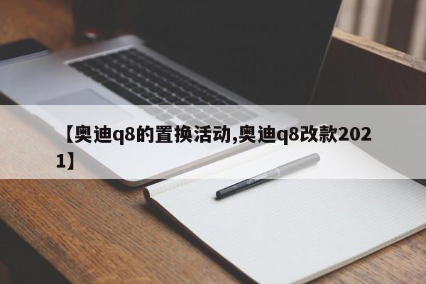 【奥迪q8的置换活动,奥迪q8改款2021】