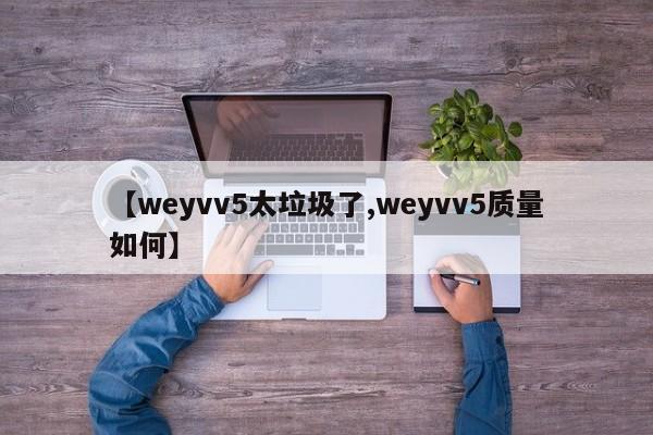【weyvv5太垃圾了,weyvv5质量如何】
