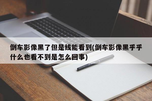 倒车影像黑了但是线能看到(倒车影像黑乎乎什么也看不到是怎么回事)