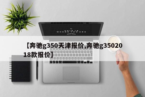 【奔驰g350天津报价,奔驰g3502018款报价】