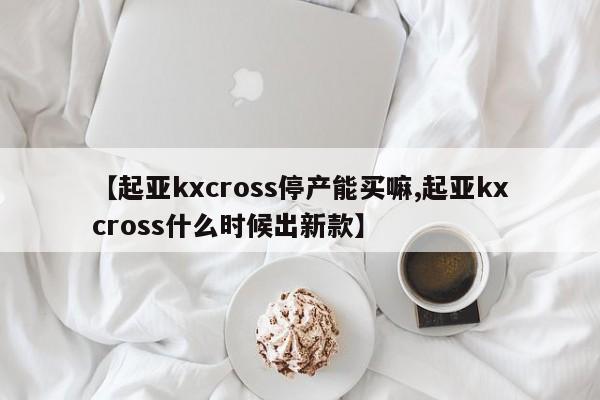 【起亚kxcross停产能买嘛,起亚kxcross什么时候出新款】