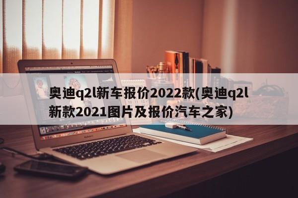 奥迪q2l新车报价2022款(奥迪q2l新款2021图片及报价汽车之家)