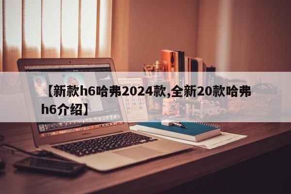 【新款h6哈弗2024款,全新20款哈弗h6介绍】