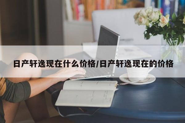 日产轩逸现在什么价格/日产轩逸现在的价格