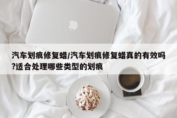 汽车划痕修复蜡/汽车划痕修复蜡真的有效吗?适合处理哪些类型的划痕