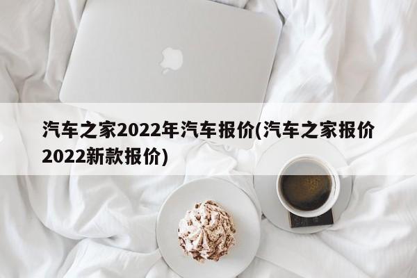汽车之家2022年汽车报价(汽车之家报价2022新款报价)