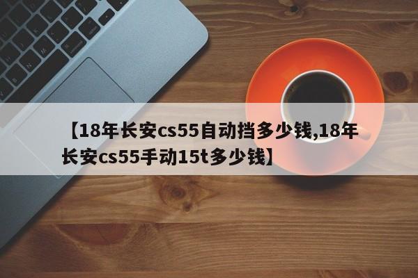 【18年长安cs55自动挡多少钱,18年长安cs55手动15t多少钱】