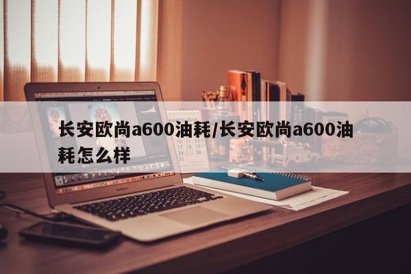 长安欧尚a600油耗/长安欧尚a600油耗怎么样